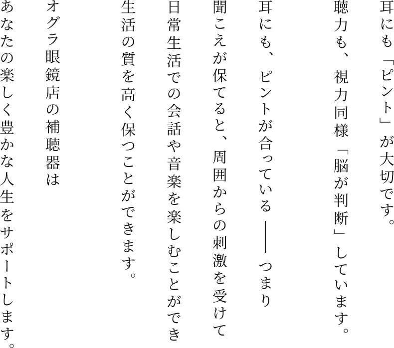 耳にも「ピント」が大切です。聴力も、視力同様「脳が判断」しています。耳にも、ピントが合っている―― つまり聞こえが保てると、周囲からの刺激を受けて日常生活での会話や音楽を楽しむことができ生活の質を高く保つことができます。オグラ眼鏡店の補聴器はあなたの楽しく豊かな人生をサポートします。